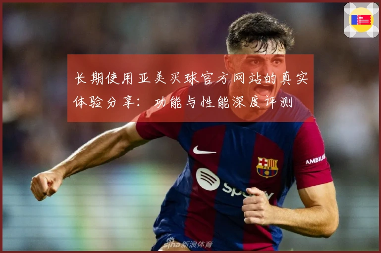 长期使用亚美买球官方网站的真实体验分享：功能与性能深度评测