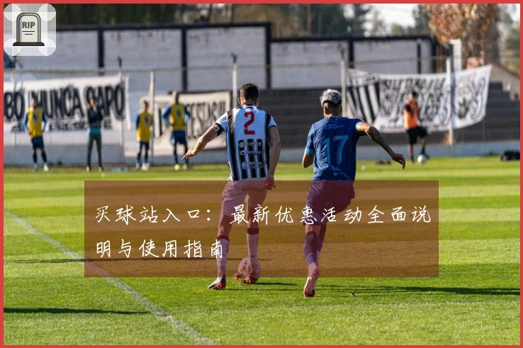 买球站入口：最新优惠活动全面说明与使用指南