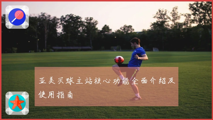 亚美买球主站核心功能全面介绍及使用指南