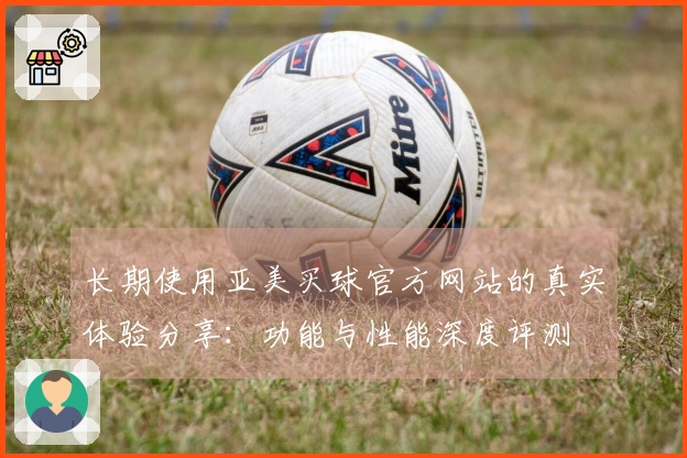 长期使用亚美买球官方网站的真实体验分享：功能与性能深度评测