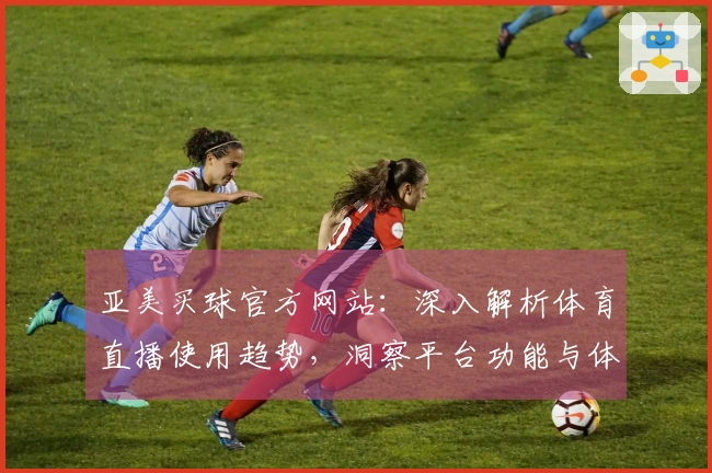 亚美买球官方网站：深入解析体育直播使用趋势，洞察平台功能与体验。