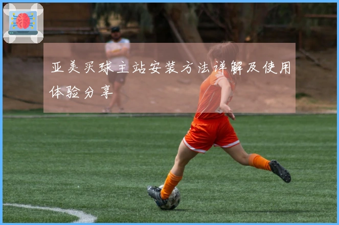 亚美买球主站安装方法详解及使用体验分享