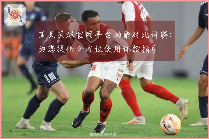 亚美买球官网平台功能对比详解：为您提供全方位使用体验指引