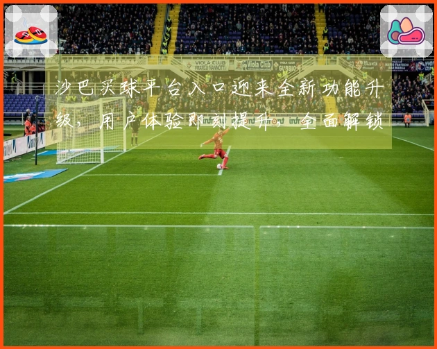 沙巴买球平台入口迎来全新功能升级，用户体验即刻提升，全面解锁您的观赛新场景